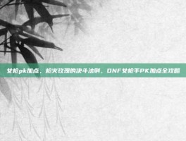 女枪pk加点，枪火玫瑰的决斗法则，DNF女枪手PK加点全攻略