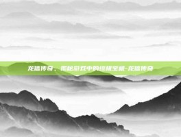 龙信传奇，揭秘游戏中的终极宝藏-龙信传奇