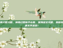 神舞幻想攻略，神舞幻想新手必看，保姆级全攻略，助你轻松通关不迷路！