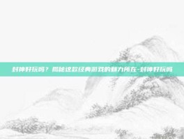 封神好玩吗？揭秘这款经典游戏的魅力所在-封神好玩吗