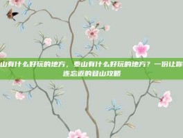 泰山有什么好玩的地方，泰山有什么好玩的地方？一份让你流连忘返的登山攻略