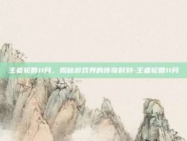 王者轮回11月，揭秘游戏界的传奇时刻-王者轮回11月