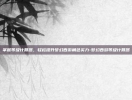 掌握等级计算器，轻松提升梦幻西游角色实力-梦幻西游等级计算器