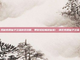 揭秘紫霞仙子泛滥游戏攻略，带你轻松畅游仙境！-景区紫霞仙子泛滥