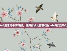 DNF遗忘河水滴攻略，如何最大化你的收益-dnf遗忘河水滴