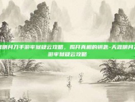 天涯明月刀手游牢狱疑云攻略，揭开真相的钥匙-天涯明月刀手游牢狱疑云攻略