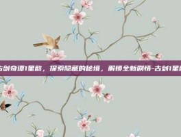 古剑奇谭1星韵，探索隐藏的秘境，解锁全新剧情-古剑1星韵