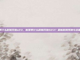 新赛季什么时候开始s23，新赛季什么时候开始S23？最新时间预测与全面解析