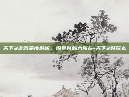 天下3游戏深度解析，探索其魅力所在-天下3好玩么