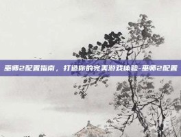 巫师2配置指南，打造你的完美游戏体验-巫师2配置