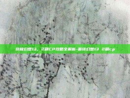 终极幻想13，2刷CP攻略全解析-最终幻想13 2刷cp