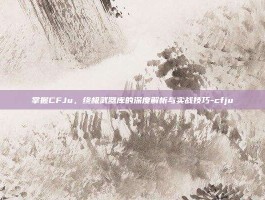 掌握CFJu，终极武器库的深度解析与实战技巧-cfju