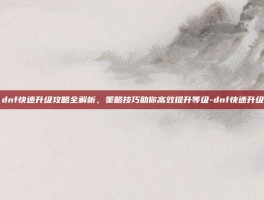 dnf快速升级攻略全解析，策略技巧助你高效提升等级-dnf快速升级