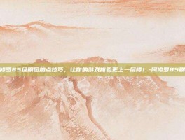 掌握阿修罗85级刷图加点技巧，让你的游戏体验更上一层楼！-阿修罗85刷图加点