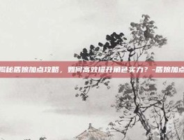 揭秘盾娘加点攻略，如何高效提升角色实力？-盾娘加点