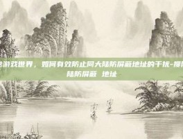 揭秘游戏世界，如何有效防止同大陆防屏蔽地址的干扰-搜同大陆防屏蔽 地址