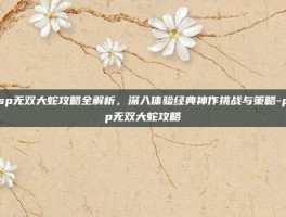 psp无双大蛇攻略全解析，深入体验经典神作挑战与策略-psp无双大蛇攻略