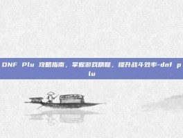 DNF Plu 攻略指南，掌握游戏精髓，提升战斗效率-dnf plu