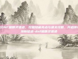 深究DNF暗精灵遗迹，挖掘隐藏亮点与通关攻略，开启传奇秘境新征途-dnf暗精灵遗迹