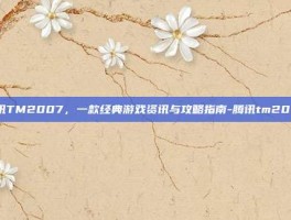 腾讯TM2007，一款经典游戏资讯与攻略指南-腾讯tm2007