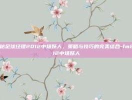 揭秘足球经理2012中场妖人，策略与技巧的完美结合-fm2012中场妖人