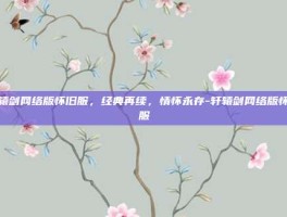 轩辕剑网络版怀旧服，经典再续，情怀永存-轩辕剑网络版怀旧服