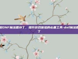 掌握DNF魔法盾补丁，提升游戏体验的必备工具-dnf魔法盾补丁