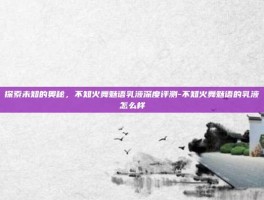 探索未知的奥秘，不知火舞魅语乳液深度评测-不知火舞魅语的乳液怎么样