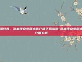 重温经典，热血传奇老版本客户端下载指南-热血传奇老版本客户端下载