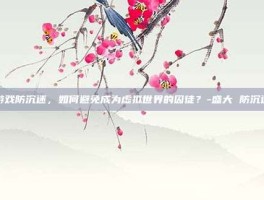 游戏防沉迷，如何避免成为虚拟世界的囚徒？-盛大 防沉迷