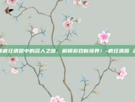 揭秘疯狂猜图中的名人之谜，解锁游戏新境界！-疯狂猜图 名人