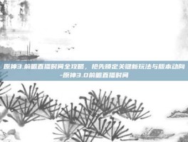 原神3.前瞻直播时间全攻略，抢先锁定关键新玩法与版本动向-原神3.0前瞻直播时间