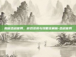 揭秘恋战官网，游戏资讯与攻略全解析-恋战官网