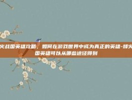 烽火战国英雄攻略，如何在游戏世界中成为真正的英雄-烽火战国英雄可以从哪些途径得到