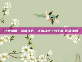 逆战潇洒，掌握技巧，成为战场上的王者-逆战潇洒