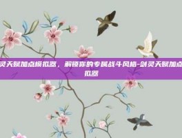 剑灵天赋加点模拟器，解锁你的专属战斗风格-剑灵天赋加点模拟器