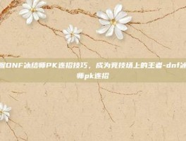 掌握DNF冰结师PK连招技巧，成为竞技场上的王者-dnf冰结师pk连招