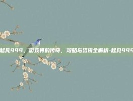 起凡999，游戏界的传奇，攻略与资讯全解析-起凡999