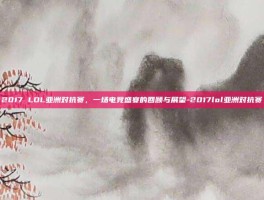 2017 LOL亚洲对抗赛，一场电竞盛宴的回顾与展望-2017lol亚洲对抗赛