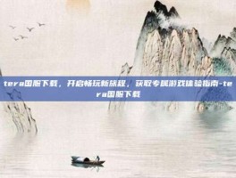 tera国服下载，开启畅玩新旅程，获取专属游戏体验指南-tera国服下载