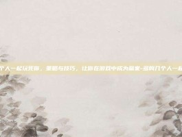 多叫几个人一起玩死你，策略与技巧，让你在游戏中成为赢家-多叫几个人一起玩死你