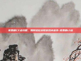 免费刷CF点攻略，如何轻松获取游戏内货币-免费刷cf点