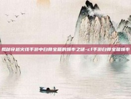 揭秘穿越火线手游中白骨宝箱的爆率之谜-cf手游白骨宝箱爆率