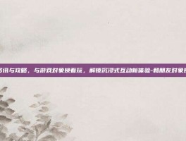 游戏资讯与攻略，与游戏对象换着玩，解锁沉浸式互动新体验-和朋友对象换着玩