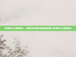 轩辕剑7主题电影，探索游戏世界的新视角-轩辕剑7主题电影