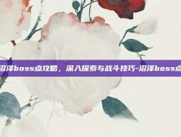 沼泽boss点攻略，深入探索与战斗技巧-沼泽boss点