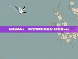 杨京亚Mik，游戏界的新星崛起-杨京亚mik