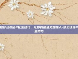 掌握梦幻诛仙2化生技巧，让你的角色更加强大-梦幻诛仙2化生技巧