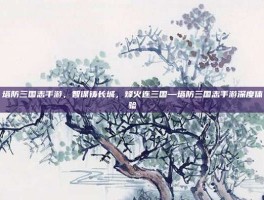 塔防三国志手游，智谋铸长城，烽火连三国—塔防三国志手游深度体验