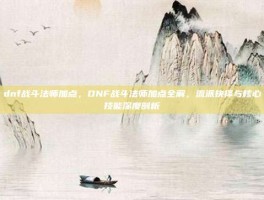 dnf战斗法师加点，DNF战斗法师加点全解，流派抉择与核心技能深度剖析